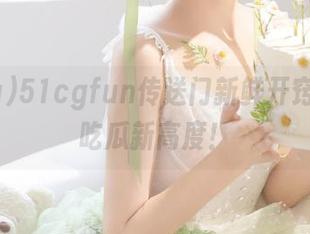51cgfun传送门新鲜开窍，今日吃瓜新高度！