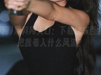 黑料网入口：下载这东西会不会把我卷入什么风波？