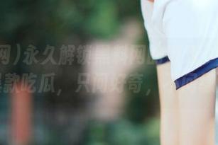 永久解锁黑料网的好戏：今天又是爆款吃瓜，只问好奇，不问缘由！