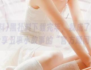 黑社料下载完毕，我成了和朋友们分享丑事小故事的“官方顾问”！